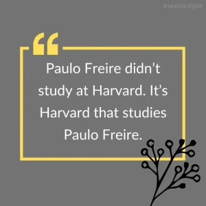 Paulo Freire didn’t study at Harvard. It’s Harvard that studies Paulo Freire.